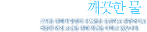 맑은 물, 깨끗한 물 군민을 위하여 양질의 수돗물을 공급하고 위생적이고 깨끗한 환경 조성을 위해 최선을 다하고 있습니다.