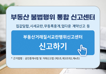 부동산 불법행위 통합 신고센터
집값담합, 시세교란, 무등록중개, 업다운 계약신고 등
부동산거래질서교란행위신고센터 신고하기
*근거법령 : 공인중개사법 및 거래신고법(제3조의2, 제4조)