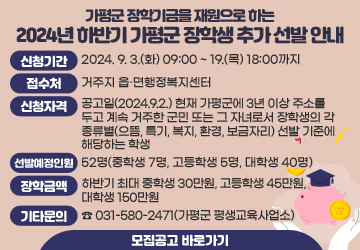 가평군 장학기금을 재원으로 하는
2024년 하반기 가평군 장학생 추가 선발 안내
신청기간: 2024. 9. 3.(화) 09:00 ~ 19.(목) 18:00까지 
접수처: 거주지 읍·면행정복지센터
신청자격: 공고일(2024.9.2.) 현재 가평군에 3년 이상 주소를 두고 계속 거주한 군민 또는 그 자녀로서 장학생의 각 종류별(으뜸, 특기, 복지, 환경, 보금자리) 선발 기준에 해당하는 학생
선발예정인원: 52명(중학생 7명, 고등학생 5명, 대학생 40명) 
장학금액: 하반기 최대 중학생 30만원, 고등학생 45만원, 대학생 150만원 
기타문의: ☎ 031-580-2471(가평군 평생교육사업소)
모집공고 바로가기