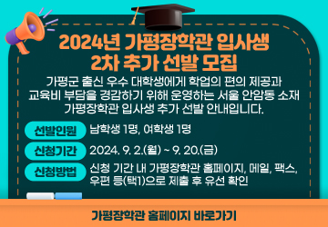 2024년 가평장학관 입사생 2차 추가 선발 모집
가평군 출신 우수 대학생에게 학업의 편의 제공과 교육비 부담을 경감하기 위해 운영하는 서울 안암동 소재 가평장학관 입사생 추가 선발 안내입니다.
선발인원: 남학생 1명, 여학생 1명
신청기간: 2024. 9. 2.(월) ~ 9. 20.(금)
신청방법: 신청 기간 내 가평장학관 홈페이지, 메일, 팩스, 우편 등(택1)으로 제출 후 유선 확인
가평장학관 홈페이지 바로가기