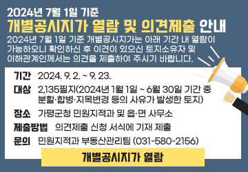 2024년 7월 1일 기준 개별공시지가 열람 및 의견제출 안내
2024년 7월 1일 기준 개별공시지가는 아래 기간 내 열람이 가능하오니 확인하신 후 이견이 있으신 토지소유자 및 이해관계인께서는 의견을 제출하여 주시기 바랍니다.
기간 : 2024. 9. 2. ~ 9. 23.
대상 : 2,135필지(2024년 1월 1일 ~ 6월 30일 기간 중 분할·합병·지목변경 등의 사유가 발생한 토지)
장소 : 가평군청 민원지적과 및 읍․면 사무소
열람내용 : 토지 지번별 ㎡당 개별공시지가
제출방법 : 의견제출 신청 서식에 기재 제출
문의 : 민원지적과 부동산관리팀 (031-580-2156)
개별공시지가 열람