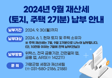 2024년 9월 재산세(토지, 주택 2기분) 납부 안내
<br/>납부기한 : 2024. 9. 30.(월)까지
<br/>납부대상 : 2024. 6. 1. 현재 토지 및 주택 소유자
<br/>※ 주택 재산세는 7월, 9월 2기분으로 나누어 납부합니다. (단, 10만원 이하는 7월에 전액 납부(연납))
<br/>납부방법 : 위택스, 전국 금융기관, 간편결제 앱, 금융 앱, ARS(☏ 142211)
<br/>문의 : 가평군청 세정과 재산세팀(☏ 031-580-2186, 2188)