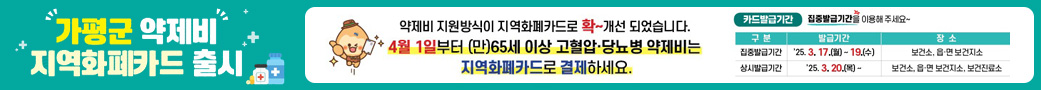 가평군 약제비 지역화폐카드 출시
/약제비 지원방식이 지역화폐카드로 확~ 개선 되었습니다.
4월 1일부터 (만)65세 이상 고혈압, 당뇨병 약제비는 지역화폐카드로 결제하세요.
/카드발급기간 : 집중발급기간을 이용해 주세요~
/집중발급기간 : '25. 3. 17.(월) ~19.(수) 보건소, 읍,면 보건지소
/상시발급기간 : '25. 3. 20.(목)~ 보건소, 읍, 면 보건지소, 보건진료소