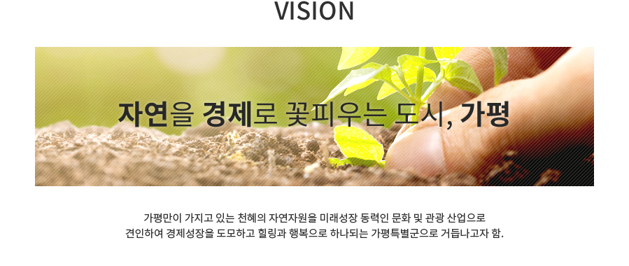 VISION - 자연을 경제로 꽃피우는 도시, 가평 가평만이 가지고 있는 천혜의 자연자원을 미래성장 동력인 문화 및 관광  산업으로 견인하여 경제성장을 도모하고 힐링과 행복으로 하나되는 가평특별군으로 거듭나고자 함. 