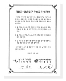 가평군 해운대구 우호교류 협약서 경기도 가평군과 부산광역시 해운대구(이하 양 기관 이라한다)는 상호주의에 입각한 우호협력을 통해 공동발전을 도모하고 친선과 우의를 다지기 위해 다음과 같이 협약을 체결한다. 1. 양기관은 상호 존중과 신뢰를 바탕으로 경제, 문화, 체육, 관광, 농업, 축제 등 다양한 분야에서 적극 협력하고 지원한다. 2. 양 기관은 공무원, 청소년, 민간 사회단체 등 인적교류를 적극 지원한다. 3. 양 기관은 본 협약서에 명기하지 않은 분야에 대해서도 공동 관심이 있을 경우 상호 협력한다. 본 협약서는 2부를 작성한 후 상호 서명 날인하여 각각 1부씩 보관한다. 2020년 10월 6일 경기도 가평군 군수 김성기 부산광역시 해운대구 구청장 홍순헌